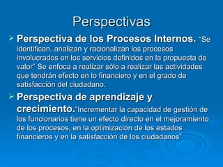 Perspectivas Perspectiva de los Procesos Internos.  “Se identifican, analizan y racionalizan los procesos involucrados en los servicios definidos en la propuesta de valor” Se enfoca a realizar sólo a realizar las actividades que tendrán efecto en lo financiero y en el grado de satisfacción del ciudadano. Perspectiva de aprendizaje y crecimiento. ”Incrementar la capacidad de gestión de los funcionarios tiene un efecto directo en el mejoramiento de los procesos, en la optimización de los estados financieros y en la satisfacción de los ciudadanos” 