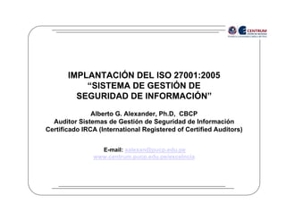IMPLANTACIÓN DEL ISO 27001:2005
           “SISTEMA DE GESTIÓN DE
         SEGURIDAD DE INFORMACIÓN”
               Alberto G. Alexander, Ph.D, CBCP
  Auditor Sistemas de Gestión de Seguridad de Información
Certificado IRCA (International Registered of Certified Auditors)


                 E-mail: aalexan@pucp.edu.pe
               www.centrum.pucp.edu.pe/excelncia
 