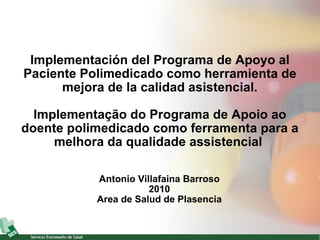 Implementación del Programa de Apoyo al Paciente Polimedicado como herramienta de mejora de la calidad asistencial. Implementação do Programa de Apoio ao doente polimedicado como ferramenta para a melhora da qualidade assistencial   Antonio Villafaina Barroso 2010 Area de Salud de Plasencia 