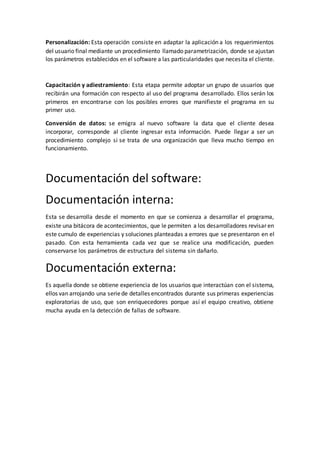 Personalización: Esta operación consiste en adaptar la aplicación a los requerimientos
del usuario final mediante un procedimiento llamado parametrización, donde se ajustan
los parámetros establecidos en el software a las particularidades que necesita el cliente.
Capacitación y adiestramiento: Esta etapa permite adoptar un grupo de usuarios que
recibirán una formación con respecto al uso del programa desarrollado. Ellos serán los
primeros en encontrarse con los posibles errores que manifieste el programa en su
primer uso.
Conversión de datos: se emigra al nuevo software la data que el cliente desea
incorporar, corresponde al cliente ingresar esta información. Puede llegar a ser un
procedimiento complejo si se trata de una organización que lleva mucho tiempo en
funcionamiento.
Documentación del software:
Documentación interna:
Esta se desarrolla desde el momento en que se comienza a desarrollar el programa,
existe una bitácora de acontecimientos, que le permiten a los desarrolladores revisar en
este cumulo de experiencias y soluciones planteadas a errores que se presentaron en el
pasado. Con esta herramienta cada vez que se realice una modificación, pueden
conservarse los parámetros de estructura del sistema sin dañarlo.
Documentación externa:
Es aquella donde se obtiene experiencia de los usuarios que interactúan con el sistema,
ellos van arrojando una seriede detalles encontrados durante sus primeras experiencias
exploratorias de uso, que son enriquecedores porque así el equipo creativo, obtiene
mucha ayuda en la detección de fallas de software.
 