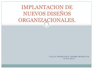 IMPLANTACION DE
  NUEVOS DISEÑOS
ORGANIZACIONALES.




        *JULIO FRANCISCO SESMA MORALES
                   19-04-2012
 