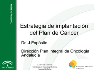 Estrategia de implantación
    del Plan de Cáncer
Dr. J Expósito

Dirección Plan Integral de Oncología
Andalucía

             I Jornadas Técnicas
      Estrategia en Cáncer del Sistema
              Nacional de Salud
 
