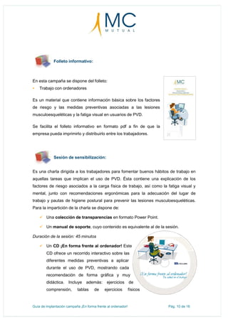 Guía de implantación campaña ¡En forma frente al ordenador! Pág. 10 de 16
Folleto informativo:
En esta campaña se dispone del folleto:
 Trabajo con ordenadores
Es un material que contiene información básica sobre los factores
de riesgo y las medidas preventivas asociadas a las lesiones
musculoesqueléticas y la fatiga visual en usuarios de PVD.
Se facilita el folleto informativo en formato pdf a fin de que la
empresa pueda imprimirlo y distribuirlo entre los trabajadores.
Sesión de sensibilización:
Es una charla dirigida a los trabajadores para fomentar buenos hábitos de trabajo en
aquellas tareas que implican el uso de PVD. Ésta contiene una explicación de los
factores de riesgo asociados a la carga física de trabajo, así como la fatiga visual y
mental, junto con recomendaciones ergonómicas para la adecuación del lugar de
trabajo y pautas de higiene postural para prevenir las lesiones musculoesqueléticas.
Para la impartición de la charla se dispone de:
 Una colección de transparencias en formato Power Point.
 Un manual de soporte, cuyo contenido es equivalente al de la sesión.
Duración de la sesión: 45 minutos
 Un CD ¡En forma frente al ordenador! Este
CD ofrece un recorrido interactivo sobre las
diferentes medidas preventivas a aplicar
durante el uso de PVD, mostrando cada
recomendación de forma gráfica y muy
didáctica. Incluye además: ejercicios de
comprensión, tablas de ejercicios físicos
 