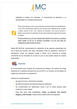Guía de implantación campaña ¡En forma frente al ordenador! Pág. 11 de 16
adaptadas al trabajo con ordenador, un temporizador de ejercicios y un
salvapantallas con consejos ergonómicos.
El CD puede utilizarse como recurso formativo durante la sesión de sensibilización,
o bien como complemento posterior para recordar al los trabajadores los consejos
a aplicar durante el día a día, además de ofrecerles unos recurso amenos y
gráficos para potenciar la aplicación de las recomendaciones ergonómicas durante
su trabajo.
Se hará entrega de un CD por empresa bajo petición de la misma. La empresa
puede instalar el CD en un directorio compartido a fin de que todos los
trabajadores puedan acceder al mismo.
Desde MC MUTUAL recomendamos la realización de las sesiones presenciales por
ser el medio que permite una mayor interrelación entre los asistentes y fomenta la
participación activa. No obstante, queda a criterio de la empresa la entrega
únicamente de los manuales en el caso de que no sea posible realizar las charlas
presenciales.
Check-list:
Es la herramienta para controlar las condiciones de trabajo y los factores de riesgo
presentes en la empresa derivados del uso de PVD y, en concreto, de los hábitos de
trabajo que contribuyen a su generación.
Criterios de cumplimentación:
 Se pasará al inicio y al final de la campaña.
 Se definirá el alcance del check-list (áreas de aplicación).
 Se cumplimentará por observación visual y por la misma persona para
mantener un único criterio.
 Cada ítem tiene cinco posibilidades: Todos, La mayoría, Una minoría
Ninguno, y No Procede. Todos los ítems deben tener una respuesta.
 