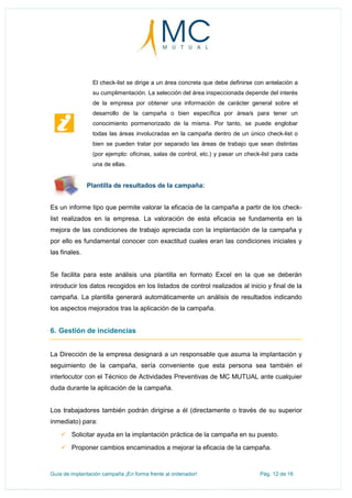 Guía de implantación campaña ¡En forma frente al ordenador! Pág. 12 de 16
El check-list se dirige a un área concreta que debe definirse con antelación a
su cumplimentación. La selección del área inspeccionada depende del interés
de la empresa por obtener una información de carácter general sobre el
desarrollo de la campaña o bien específica por área/s para tener un
conocimiento pormenorizado de la misma. Por tanto, se puede englobar
todas las áreas involucradas en la campaña dentro de un único check-list o
bien se pueden tratar por separado las áreas de trabajo que sean distintas
(por ejemplo: oficinas, salas de control, etc.) y pasar un check-list para cada
una de ellas.
Plantilla de resultados de la campaña:
Es un informe tipo que permite valorar la eficacia de la campaña a partir de los check-
list realizados en la empresa. La valoración de esta eficacia se fundamenta en la
mejora de las condiciones de trabajo apreciada con la implantación de la campaña y
por ello es fundamental conocer con exactitud cuales eran las condiciones iniciales y
las finales.
Se facilita para este análisis una plantilla en formato Excel en la que se deberán
introducir los datos recogidos en los listados de control realizados al inicio y final de la
campaña. La plantilla generará automáticamente un análisis de resultados indicando
los aspectos mejorados tras la aplicación de la campaña.
6. Gestión de incidencias
La Dirección de la empresa designará a un responsable que asuma la implantación y
seguimiento de la campaña, sería conveniente que esta persona sea también el
interlocutor con el Técnico de Actividades Preventivas de MC MUTUAL ante cualquier
duda durante la aplicación de la campaña.
Los trabajadores también podrán dirigirse a él (directamente o través de su superior
inmediato) para:
 Solicitar ayuda en la implantación práctica de la campaña en su puesto.
 Proponer cambios encaminados a mejorar la eficacia de la campaña.
 