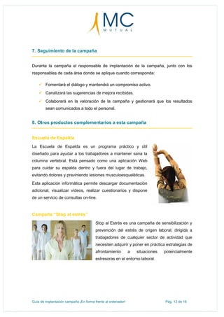 Guía de implantación campaña ¡En forma frente al ordenador! Pág. 13 de 16
7. Seguimiento de la campaña
Durante la campaña el responsable de implantación de la campaña, junto con los
responsables de cada área donde se aplique cuando corresponda:
 Fomentará el diálogo y mantendrá un compromiso activo.
 Canalizará las sugerencias de mejora recibidas.
 Colaborará en la valoración de la campaña y gestionará que los resultados
sean comunicados a todo el personal.
8. Otros productos complementarios a esta campaña
Escuela de Espalda
La Escuela de Espalda es un programa práctico y útil
diseñado para ayudar a los trabajadores a mantener sana la
columna vertebral. Está pensado como una aplicación Web
para cuidar su espalda dentro y fuera del lugar de trabajo,
evitando dolores y previniendo lesiones musculoesqueléticas.
Esta aplicación informática permite descargar documentación
adicional, visualizar vídeos, realizar cuestionarios y dispone
de un servicio de consultas on-line.
Campaña “Stop al estrés”
Stop al Estrés es una campaña de sensibilización y
prevención del estrés de origen laboral, dirigida a
trabajadores de cualquier sector de actividad que
necesiten adquirir y poner en práctica estrategias de
afrontamiento a situaciones potencialmente
estresoras en el entorno laboral.
 