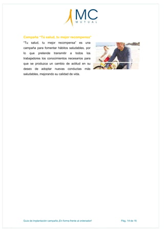 Guía de implantación campaña ¡En forma frente al ordenador! Pág. 14 de 16
Campaña “Tú salud, tu mejor recompensa”
“Tu salud, tu mejor recompensa” es una
campaña para fomentar hábitos saludables, por
lo que pretende transmitir a todos los
trabajadores los conocimientos necesarios para
que se produzca un cambio de actitud en su
deseo de adoptar nuevas conductas más
saludables, mejorando su calidad de vida.
 