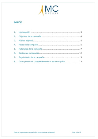 Guía de implantación campaña ¡En forma frente al ordenador! Pág. 2 de 16
ÍNDICE
1. Introducción ............................................................................ 3
2. Objetivos de la campaña ........................................................... 4
3. Público objetivo........................................................................ 5
4. Fases de la campaña................................................................. 5
5. Materiales de la campaña .......................................................... 7
6. Gestión de incidencias............................................................. 12
7. Seguimiento de la campaña ..................................................... 13
8. Otros productos complementarios a esta campaña...................... 13
 