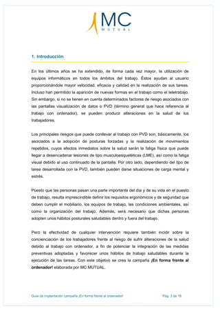 Guía de implantación campaña ¡En forma frente al ordenador! Pág. 3 de 16
1. Introducción
En los últimos años se ha extendido, de forma cada vez mayor, la utilización de
equipos informáticos en todos los ámbitos del trabajo. Éstos ayudan al usuario
proporcionándole mayor velocidad, eficacia y calidad en la realización de sus tareas.
Incluso han permitido la aparición de nuevas formas en el trabajo como el teletrabajo.
Sin embargo, si no se tienen en cuenta determinados factores de riesgo asociados con
las pantallas visualización de datos o PVD (término general que hace referencia al
trabajo con ordenador), se pueden producir alteraciones en la salud de los
trabajadores.
Los principales riesgos que puede conllevar al trabajo con PVD son, básicamente, los
asociados a la adopción de posturas forzadas y la realización de movimientos
repetidos, cuyos efectos inmediatos sobre la salud serán la fatiga física que puede
llegar a desencadenar lesiones de tipo musculoesqueléticas (LME), así como la fatiga
visual debido al uso continuado de la pantalla. Por otro lado, dependiendo del tipo de
tarea desarrollada con la PVD, también pueden darse situaciones de carga mental y
estrés.
Puesto que las personas pasan una parte importante del día y de su vida en el puesto
de trabajo, resulta imprescindible definir los requisitos ergonómicos y de seguridad que
deben cumplir el mobiliario, los equipos de trabajo, las condiciones ambientales, así
como la organización del trabajo. Además, será necesario que dichas personas
adopten unos hábitos posturales saludables dentro y fuera del trabajo.
Pero la efectividad de cualquier intervención requiere también incidir sobre la
concienciación de los trabajadores frente al riesgo de sufrir alteraciones de la salud
debido al trabajo con ordenador, a fin de potenciar la integración de las medidas
preventivas adoptadas y favorecer unos hábitos de trabajo saludables durante la
ejecución de las tareas. Con este objetivo se crea la campaña ¡En forma frente al
ordenador! elaborada por MC MUTUAL.
 