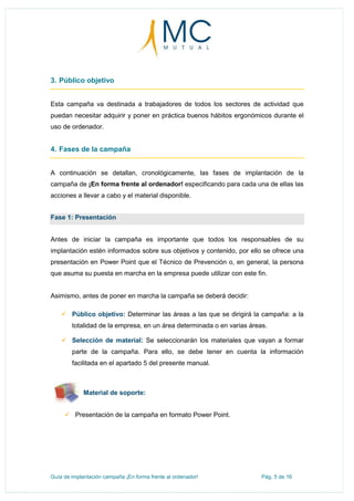 Guía de implantación campaña ¡En forma frente al ordenador! Pág. 5 de 16
3. Público objetivo
Esta campaña va destinada a trabajadores de todos los sectores de actividad que
puedan necesitar adquirir y poner en práctica buenos hábitos ergonómicos durante el
uso de ordenador.
4. Fases de la campaña
A continuación se detallan, cronológicamente, las fases de implantación de la
campaña de ¡En forma frente al ordenador! especificando para cada una de ellas las
acciones a llevar a cabo y el material disponible.
Fase 1: Presentación
Antes de iniciar la campaña es importante que todos los responsables de su
implantación estén informados sobre sus objetivos y contenido, por ello se ofrece una
presentación en Power Point que el Técnico de Prevención o, en general, la persona
que asuma su puesta en marcha en la empresa puede utilizar con este fin.
Asimismo, antes de poner en marcha la campaña se deberá decidir:
 Público objetivo: Determinar las áreas a las que se dirigirá la campaña: a la
totalidad de la empresa, en un área determinada o en varias áreas.
 Selección de material: Se seleccionarán los materiales que vayan a formar
parte de la campaña. Para ello, se debe tener en cuenta la información
facilitada en el apartado 5 del presente manual.
Material de soporte:
 Presentación de la campaña en formato Power Point.
 
