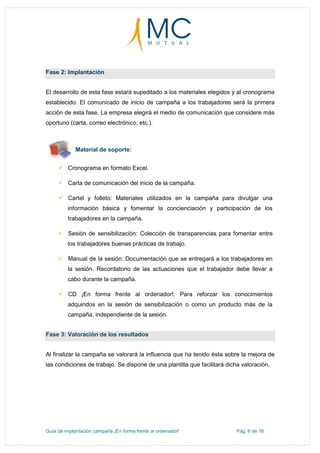Guía de implantación campaña ¡En forma frente al ordenador! Pág. 6 de 16
Fase 2: Implantación
El desarrollo de esta fase estará supeditado a los materiales elegidos y al cronograma
establecido. El comunicado de inicio de campaña a los trabajadores será la primera
acción de esta fase. La empresa elegirá el medio de comunicación que considere más
oportuno (carta, correo electrónico, etc.).
Material de soporte:
 Cronograma en formato Excel.
 Carta de comunicación del inicio de la campaña.
 Cartel y folleto: Materiales utilizados en la campaña para divulgar una
información básica y fomentar la concienciación y participación de los
trabajadores en la campaña.
 Sesión de sensibilización: Colección de transparencias para fomentar entre
los trabajadores buenas prácticas de trabajo.
 Manual de la sesión: Documentación que se entregará a los trabajadores en
la sesión. Recordatorio de las actuaciones que el trabajador debe llevar a
cabo durante la campaña.
 CD ¡En forma frente al ordenador!: Para reforzar los conocimientos
adquiridos en la sesión de sensibilización o como un producto más de la
campaña, independiente de la sesión.
Fase 3: Valoración de los resultados
Al finalizar la campaña se valorará la influencia que ha tenido ésta sobre la mejora de
las condiciones de trabajo. Se dispone de una plantilla que facilitará dicha valoración.
 