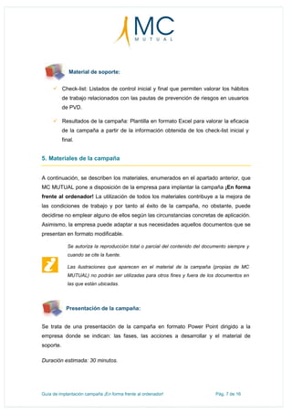Guía de implantación campaña ¡En forma frente al ordenador! Pág. 7 de 16
Material de soporte:
 Check-list: Listados de control inicial y final que permiten valorar los hábitos
de trabajo relacionados con las pautas de prevención de riesgos en usuarios
de PVD.
 Resultados de la campaña: Plantilla en formato Excel para valorar la eficacia
de la campaña a partir de la información obtenida de los check-list inicial y
final.
5. Materiales de la campaña
A continuación, se describen los materiales, enumerados en el apartado anterior, que
MC MUTUAL pone a disposición de la empresa para implantar la campaña ¡En forma
frente al ordenador! La utilización de todos los materiales contribuye a la mejora de
las condiciones de trabajo y por tanto al éxito de la campaña, no obstante, puede
decidirse no emplear alguno de ellos según las circunstancias concretas de aplicación.
Asimismo, la empresa puede adaptar a sus necesidades aquellos documentos que se
presentan en formato modificable.
Se autoriza la reproducción total o parcial del contenido del documento siempre y
cuando se cite la fuente.
Las ilustraciones que aparecen en el material de la campaña (propias de MC
MUTUAL) no podrán ser utilizadas para otros fines y fuera de los documentos en
las que están ubicadas.
Presentación de la campaña:
Se trata de una presentación de la campaña en formato Power Point dirigido a la
empresa donde se indican: las fases, las acciones a desarrollar y el material de
soporte.
Duración estimada: 30 minutos.
 