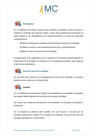 Guía de implantación campaña ¡En forma frente al ordenador! Pág. 8 de 16
Cronograma:
Es el calendario de trabajo a seguir para implantar la campaña, donde se ubican y
ordenan en el tiempo las acciones a llevar a cabo. Esta propuesta de cronograma se
podrá adaptar a las necesidades de la empresa teniendo en cuenta las siguientes
consideraciones:
 Distribuir la entrega de materiales uniformemente a lo largo de la campaña.
 No dilatar en exceso unas actuaciones de las otras, se pierde eficacia.
 Respetar el orden propuesto de los materiales.
El responsable de la implantación de la campaña en la empresa deberá efectuar un
seguimiento de la campaña, de acuerdo con el cronograma propuesto, para asegurar
el éxito de su implantación.
Carta de inicio de la campaña:
Es una carta para informar a los trabajadores del inicio de la campaña. La empresa
dispone de una carta tipo en formato Word.
Carteles:
Es un material de concienciación dirigido a los trabajadores que traslada la necesidad
de adoptar hábitos ergonómicos correctos en el puesto de trabajo.
Se incluyen los carteles en formato pdf a fin de facilitar a la empresa su impresión y
distribución.
En la campaña se ofrecen cuatro carteles, uno que incluye un resumen de los
consejos ergonómicos a aplicar en el trabajo con ordenador, así como tres más con
mensajes generales de concienciación.
 