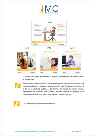 Guía de implantación campaña ¡En forma frente al ordenador! Pág. 9 de 16
El número de carteles a colocar en la empresa dependerá de las dimensiones/nº
de trabajadores.
En centros de trabajo reducidos o con pocos trabajadores, generalmente sólo será
necesario colocar un ejemplar en una zona común (sala de descanso, comedor…)
o de paso (vestíbulo, pasillo…). En centros de trabajo de mayor tamaño,
seguramente se requerirán más carteles, pudiendo colocar un ejemplar en el
pasillo de entrada de cada planta, en la sala de trabajo común, etc.
Los carteles están disponibles en castellano.
 