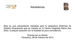 Advertencia




Esta es una presentación realizada para la asignatura Sistemas de
Gestión Empresarial que se imparte en el Centro Integrado María Ana
Sanz. Cualquier parecido con la realidad es pura coincidencia.

                     Gracias por su tiempo
                 Pamplona, 28 de Febrero de 2013
 
