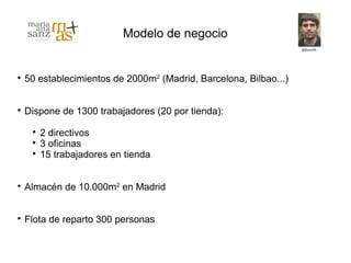 Modelo de negocio



    50 establecimientos de 2000m2 (Madrid, Barcelona, Bilbao...)



    Dispone de 1300 trabajadores (20 por tienda):
     
         2 directivos
     
         3 oficinas
     
         15 trabajadores en tienda



    Almacén de 10.000m2 en Madrid



    Flota de reparto 300 personas
 