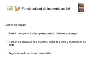 Funcionalidad de los módulos 1/6



Gestión de ventas:


 
     Gestión de oportunidades, presupuestos, órdenes y entregas


 
     Gestión de contratos con el cliente, listas de precio y condiciones de
     pago


 
     Seguimiento de acciones comerciales
 