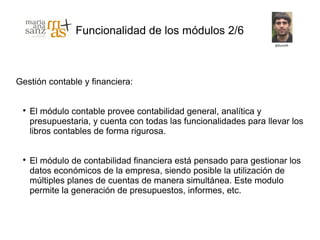Funcionalidad de los módulos 2/6



Gestión contable y financiera:


 
     El módulo contable provee contabilidad general, analítica y
     presupuestaria, y cuenta con todas las funcionalidades para llevar los
     libros contables de forma rigurosa.


 
     El módulo de contabilidad financiera está pensado para gestionar los
     datos económicos de la empresa, siendo posible la utilización de
     múltiples planes de cuentas de manera simultánea. Este modulo
     permite la generación de presupuestos, informes, etc.
 