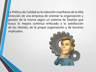 La Política de Calidad es la intención manifiesta de la Alta 
Dirección de una empresa de orientar la organización y 
gestión de la misma según un sistema de Gestión que 
busca la mejora continua enfocado a la satisfacción 
de los clientes, de la propia organización y de terceros 
implicados. 
 