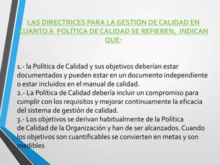 LAS DIRECTRICES PARA LA GESTIÓN DE CALIDAD EN 
CUANTO A POLÍTICA DE CALIDAD SE REFIEREN, INDICAN 
QUE: 
1.- la Política de Calidad y sus objetivos deberían estar 
documentados y pueden estar en un documento independiente 
o estar incluidos en el manual de calidad. 
2.- La Política de Calidad debería incluir un compromiso para 
cumplir con los requisitos y mejorar continuamente la eficacia 
del sistema de gestión de calidad. 
3.- Los objetivos se derivan habitualmente de la Política 
de Calidad de la Organización y han de ser alcanzados. Cuando 
los objetivos son cuantificables se convierten en metas y son 
medibles 
 