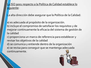 La ISO 9001 respecto a la Política de Calidad establece lo 
siguiente: 
La alta dirección debe asegurar que la Política de la Calidad: 
a) es adecuada al propósito de la organización. 
b) incluye el compromiso de satisfacer los requisitos y de 
mejorar continuamente la eficacia del sistema de gestión de 
la calidad 
c) proporciona un marco de referencia para establecer y 
revisar los objetivos de la calidad 
d) se comunica y entiende dentro de la organización 
e) se revisa para conseguir que se mantenga adecuada 
continuamente. 
 