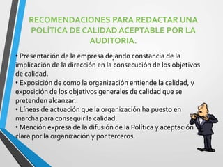 RECOMENDACIONES PARA REDACTAR UNA 
POLÍTICA DE CALIDAD ACEPTABLE POR LA 
AUDITORIA. 
• Presentación de la empresa dejando constancia de la 
implicación de la dirección en la consecución de los objetivos 
de calidad. 
• Exposición de como la organización entiende la calidad, y 
exposición de los objetivos generales de calidad que se 
pretenden alcanzar.. 
• Líneas de actuación que la organización ha puesto en 
marcha para conseguir la calidad. 
• Mención expresa de la difusión de la Política y aceptación 
clara por la organización y por terceros. 
 