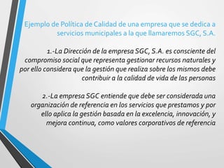 Ejemplo de Política de Calidad de una empresa que se dedica a 
servicios municipales a la que llamaremos SGC, S.A. 
1.-La Dirección de la empresa SGC, S.A. es consciente del 
compromiso social que representa gestionar recursos naturales y 
por ello considera que la gestión que realiza sobre los mismos debe 
contribuir a la calidad de vida de las personas 
2.-La empresa SGC entiende que debe ser considerada una 
organización de referencia en los servicios que prestamos y por 
ello aplica la gestión basada en la excelencia, innovación, y 
mejora continua, como valores corporativos de referencia 
 