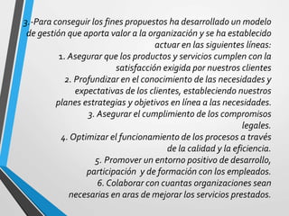 3.-Para conseguir los fines propuestos ha desarrollado un modelo 
de gestión que aporta valor a la organización y se ha establecido 
actuar en las siguientes líneas: 
1. Asegurar que los productos y servicios cumplen con la 
satisfacción exigida por nuestros clientes 
2. Profundizar en el conocimiento de las necesidades y 
expectativas de los clientes, estableciendo nuestros 
planes estrategias y objetivos en línea a las necesidades. 
3. Asegurar el cumplimiento de los compromisos 
legales. 
4. Optimizar el funcionamiento de los procesos a través 
de la calidad y la eficiencia. 
5. Promover un entorno positivo de desarrollo, 
participación y de formación con los empleados. 
6. Colaborar con cuantas organizaciones sean 
necesarias en aras de mejorar los servicios prestados. 
 