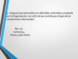 4.-Asegurar que esta política es difundida, entendida y aceptada 
por la Organización, con el fin de que contribuya al logro de los 
compromisos relacionados. 
Rev. 00 
xx/xx/2014 
Firma y sello Fecha 
 