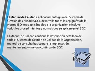 El Manual de Calidad es el documento guía del Sistema de 
Gestión de Calidad (SGC), desarrolla todos los epígrafes de la 
Norma ISO 9001 aplicándolos a la organización e incluye 
todos los procedimientos y normas que se aplican en el SGC. 
El Manual de Calidad contiene la descripción detallada de 
todo el Sistema de Gestión de Calidad de la Organización, 
manual de consulta básico para la implantación, 
mantenimiento y mejora continua del SGC. 
 