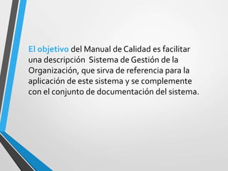 El objetivo del Manual de Calidad es facilitar 
una descripción Sistema de Gestión de la 
Organización, que sirva de referencia para la 
aplicación de este sistema y se complemente 
con el conjunto de documentación del sistema. 
 