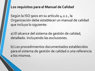 Los requisitos para el Manual de Calidad 
Según la ISO 9001 en su artículo 4.2.1 , la 
Organización debe establecer un manual de calidad 
que incluya lo siguiente: 
a) El alcance del sistema de gestión de calidad, 
detallado. Incluyendo las exclusiones. 
b) Los procedimientos documentados establecidos 
para el sistema de gestión de calidad o una referencia 
a los mismos. 
 