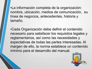 •La información completa de la organización: 
nombre, ubicación, medios de comunicación, su 
línea de negocios, antecedentes, historia y 
tamaño. 
•Cada Organización debe definir el contenido 
necesario para satisfacer los requisitos legales y 
reglamentarios, así como las necesidades y 
expectativas de todas las partes interesadas. Al 
margen de ello, la norma establece un contenido 
mínimo para el desarrollo del manual. 
 