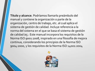 Título y alcance. Podríamos llamarlo preámbulo del 
manual y contiene la organización o parte de la 
organización, centro de trabajo, etc. al cual aplica el 
sistema de gestión de calidad. Incluye referencia a la 
norma del sistema en el que se basa el sistema de gestión 
de calidad (ej.: Este manual incorpora los requisitos de la 
Norma ISO 9001:2008, inspirado en una filosofía de mejora 
continua, considerando los principios de la Norma ISO 
9004:2000, y los requisitos de la Norma ISO 14001:2004 
 