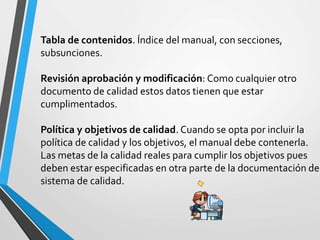 Tabla de contenidos. Índice del manual, con secciones, 
subsunciones. 
Revisión aprobación y modificación: Como cualquier otro 
documento de calidad estos datos tienen que estar 
cumplimentados. 
Política y objetivos de calidad. Cuando se opta por incluir la 
política de calidad y los objetivos, el manual debe contenerla. 
Las metas de la calidad reales para cumplir los objetivos pues 
deben estar especificadas en otra parte de la documentación del 
sistema de calidad. 
 