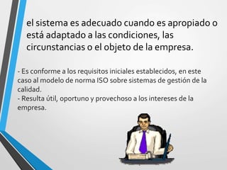 el sistema es adecuado cuando es apropiado o 
está adaptado a las condiciones, las 
circunstancias o el objeto de la empresa. 
- Es conforme a los requisitos iniciales establecidos, en este 
caso al modelo de norma ISO sobre sistemas de gestión de la 
calidad. 
- Resulta útil, oportuno y provechoso a los intereses de la 
empresa. 
 