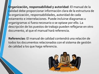 Organización, responsabilidad y autoridad: El manual de la 
calidad debe proporcionar información clara de la estructura de 
la organización, responsabilidades, autoridad de cada 
estamento e interrelaciones. Puede incluirse diagramas u 
organigramas si fuera necesario o se optase por ello. La 
descripción de los puestos de trabajo pueden reflejarse en otro 
documento, al que el manual hará referencia. 
Referencias: El manual de calidad contendrá una relación de 
todos los documentos relacionados con el sistema de gestión 
de calidad a los que haga referencia. 
 