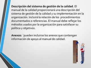 Descripción del sistema de gestión de la calidad. El 
manual de la calidad proporcionará una descripción del 
sistema de gestión de la calidad y su implementación en la 
organización. Incluirá la relación de los procedimientos 
documentados o referencias. El manual debe reflejar los 
métodos usados por la organización para satisfacer su 
política y objetivos. 
Anexos: `pueden incluirse los anexos que contengan 
información de apoyo al manual de calidad. 
 