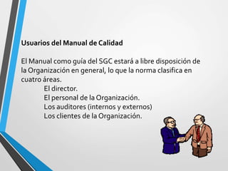 Usuarios del Manual de Calidad 
El Manual como guía del SGC estará a libre disposición de 
la Organización en general, lo que la norma clasifica en 
cuatro áreas. 
El director. 
El personal de la Organización. 
Los auditores (internos y externos) 
Los clientes de la Organización. 
 