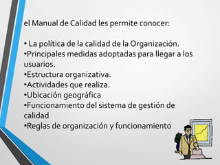 el Manual de Calidad les permite conocer: 
• La política de la calidad de la Organización. 
•Principales medidas adoptadas para llegar a los 
usuarios. 
•Estructura organizativa. 
•Actividades que realiza. 
•Ubicación geográfica 
•Funcionamiento del sistema de gestión de 
calidad 
•Reglas de organización y funcionamiento 
