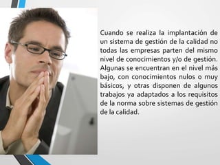 Cuando se realiza la implantación de 
un sistema de gestión de la calidad no 
todas las empresas parten del mismo 
nivel de conocimientos y/o de gestión. 
Algunas se encuentran en el nivel más 
bajo, con conocimientos nulos o muy 
básicos, y otras disponen de algunos 
trabajos ya adaptados a los requisitos 
de la norma sobre sistemas de gestión 
de la calidad. 
 