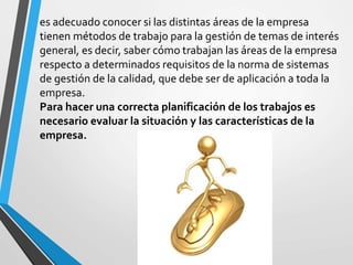 es adecuado conocer si las distintas áreas de la empresa 
tienen métodos de trabajo para la gestión de temas de interés 
general, es decir, saber cómo trabajan las áreas de la empresa 
respecto a determinados requisitos de la norma de sistemas 
de gestión de la calidad, que debe ser de aplicación a toda la 
empresa. 
Para hacer una correcta planificación de los trabajos es 
necesario evaluar la situación y las características de la 
empresa. 
 