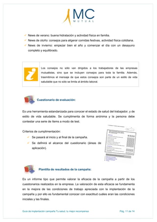 Guía de implantación campaña Tu salud, tu mejor recompensa Pág. 11 de 14
 News de verano: buena hidratación y actividad física en familia.
 News de otoño: consejos para aligerar comidas festivas, actividad física cotidiana.
 News de invierno: empezar bien el año y comenzar el día con un desayuno
completo y equilibrado.
Los consejos no sólo van dirigidos a los trabajadores de las empresas
mutualistas, sino que se incluyen consejos para toda la familia. Además,
trasmitimos el mensaje de que estos consejos son parte de un estilo de vida
saludable que no sólo se limita al ámbito laboral.
Cuestionario de evaluación:
Es una herramienta estandarizada para conocer el estado de salud del trabajador, y de
estilo de vida saludable. Se cumplimenta de forma anónima y la persona debe
contestar una serie de ítems a modo de test.
Criterios de cumplimentación:
 Se pasará al inicio y al final de la campaña.
 Se definirá el alcance del cuestionario (áreas de
aplicación).
Plantilla de resultados de la campaña:
Es un informe tipo que permite valorar la eficacia de la campaña a partir de los
cuestionarios realizados en la empresa. La valoración de esta eficacia se fundamenta
en la mejora de las condiciones de trabajo apreciada con la implantación de la
campaña y por ello es fundamental conocer con exactitud cuáles eran las condiciones
iniciales y las finales.
 