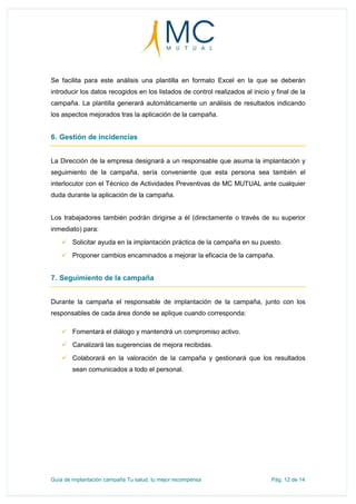 Guía de implantación campaña Tu salud, tu mejor recompensa Pág. 12 de 14
Se facilita para este análisis una plantilla en formato Excel en la que se deberán
introducir los datos recogidos en los listados de control realizados al inicio y final de la
campaña. La plantilla generará automáticamente un análisis de resultados indicando
los aspectos mejorados tras la aplicación de la campaña.
6. Gestión de incidencias
La Dirección de la empresa designará a un responsable que asuma la implantación y
seguimiento de la campaña, sería conveniente que esta persona sea también el
interlocutor con el Técnico de Actividades Preventivas de MC MUTUAL ante cualquier
duda durante la aplicación de la campaña.
Los trabajadores también podrán dirigirse a él (directamente o través de su superior
inmediato) para:
 Solicitar ayuda en la implantación práctica de la campaña en su puesto.
 Proponer cambios encaminados a mejorar la eficacia de la campaña.
7. Seguimiento de la campaña
Durante la campaña el responsable de implantación de la campaña, junto con los
responsables de cada área donde se aplique cuando corresponda:
 Fomentará el diálogo y mantendrá un compromiso activo.
 Canalizará las sugerencias de mejora recibidas.
 Colaborará en la valoración de la campaña y gestionará que los resultados
sean comunicados a todo el personal.
 