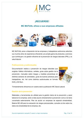 Guía de implantación campaña Tu salud, tu mejor recompensa Pág. 13 de 14
¡RECUERDE!
MC MUTUAL ofrece a sus empresas afiliadas
MC MUTUAL pone a disposición de las empresas y trabajadores autónomos adscritos
sus muchos años de experiencia ofreciendo una amplia gama de productos y servicios
que contribuyen a la gestión eficiente de la prevención de riesgos laborales (PRL) y la
salud laboral.
Publicaciones y audiovisuales
Documentación relativa a prevención de riesgos laborales que
engloba: folletos informativos, carteles, guías sobre gestión de la
prevención, manuales sobre riesgos y medidas preventivas en
distintos sectores de actividades, guías de buenas prácticas para
trabajadores, etc. Así como distintos audiovisuales en formato
DVD y CD Rom.
Trimestralmente ofrecemos en nuestra web la publicación MC Salud Laboral.
Gestión de la prevención
Materiales y herramientas de utilidad para la gestión diaria de la prevención y salud
laboral en la empresa, tanto si ésta asume directamente la prevención como si la tiene
concertada externamente: Plan de acción en empresas de especial siniestralidad,
Batería MC-UB para la evaluación de riesgos psicosociales, consulta on-line sobre los
datos de siniestralidad de la empresa, etc.
 