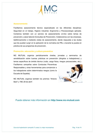 Guía de implantación campaña Tu salud, tu mejor recompensa Pág. 14 de 14
Asesoramiento
Facilitamos asesoramiento técnico especializado en las diferentes disciplinas:
Seguridad en el trabajo, Higiene industrial, Ergonomía y Psicosociología aplicada.
Contamos también con un servicio de asesoramiento on-line sobre temas de
prevención y salud laboral (Consultas de Prevención). Colaboramos con las empresas,
telefónicamente o mediante visitas de asesoramiento, dando respuesta a las dudas
que les puedan surgir en la aplicación de la normativa de PRL o durante la puesta en
práctica de sus programas de prevención.
Promoción, educación y cultura preventiva
MC MUTUAL organiza periódicamente charlas, jornadas y seminarios de
sensibilización sobre buenas prácticas en prevención (dirigidos a trabajadores) y
temas específicos de ámbito técnico (ruido, carga física, riesgos psicosociales, etc.).
Facilitamos campañas sobre Conductas Preventivas
Responsables y otras herramientas para concienciar a
los trabajadores sobre determinados riesgos (como la
Escuela de Espalda).
MC MUTUAL organiza también los premios “Antonio
Baró” y “MC 28 de abril”.
Puede obtener más información en http://www.mc-mutual.com
 