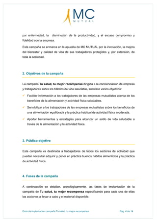 Guía de implantación campaña Tu salud, tu mejor recompensa Pág. 4 de 14
por enfermedad, la disminución de la productividad, y el escaso compromiso y
fidelidad con la empresa.
Esta campaña se enmarca en la apuesta de MC MUTUAL por la innovación, la mejora
del bienestar y calidad de vida de sus trabajadores protegidos y, por extensión, de
toda la sociedad.
2. Objetivos de la campaña
La campaña Tu salud, tu mejor recompensa dirigida a la concienciación de empresa
y trabajadores sobre los hábitos de vida saludable, satisface varios objetivos:
 Facilitar información a los trabajadores de las empresas mutualistas acerca de los
beneficios de la alimentación y actividad física saludables.
 Sensibilizar a los trabajadores de las empresas mutualistas sobre los beneficios de
una alimentación equilibrada y la práctica habitual de actividad física moderada.
 Aportar herramientas y estrategias para alcanzar un estilo de vida saludable a
través de la alimentación y la actividad física.
3. Público objetivo
Esta campaña va destinada a trabajadores de todos los sectores de actividad que
puedan necesitar adquirir y poner en práctica buenos hábitos alimenticios y la práctica
de actividad física.
4. Fases de la campaña
A continuación se detallan, cronológicamente, las fases de implantación de la
campaña de Tu salud, tu mejor recompensa especificando para cada una de ellas
las acciones a llevar a cabo y el material disponible.
 