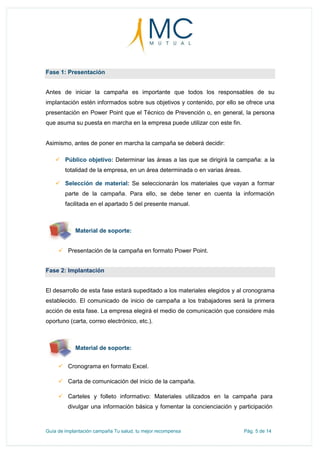 Guía de implantación campaña Tu salud, tu mejor recompensa Pág. 5 de 14
Fase 1: Presentación
Antes de iniciar la campaña es importante que todos los responsables de su
implantación estén informados sobre sus objetivos y contenido, por ello se ofrece una
presentación en Power Point que el Técnico de Prevención o, en general, la persona
que asuma su puesta en marcha en la empresa puede utilizar con este fin.
Asimismo, antes de poner en marcha la campaña se deberá decidir:
 Público objetivo: Determinar las áreas a las que se dirigirá la campaña: a la
totalidad de la empresa, en un área determinada o en varias áreas.
 Selección de material: Se seleccionarán los materiales que vayan a formar
parte de la campaña. Para ello, se debe tener en cuenta la información
facilitada en el apartado 5 del presente manual.
Material de soporte:
 Presentación de la campaña en formato Power Point.
Fase 2: Implantación
El desarrollo de esta fase estará supeditado a los materiales elegidos y al cronograma
establecido. El comunicado de inicio de campaña a los trabajadores será la primera
acción de esta fase. La empresa elegirá el medio de comunicación que considere más
oportuno (carta, correo electrónico, etc.).
Material de soporte:
 Cronograma en formato Excel.
 Carta de comunicación del inicio de la campaña.
 Carteles y folleto informativo: Materiales utilizados en la campaña para
divulgar una información básica y fomentar la concienciación y participación
 