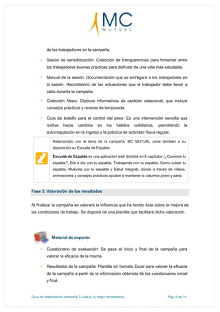 Guía de implantación campaña Tu salud, tu mejor recompensa Pág. 6 de 14
de los trabajadores en la campaña.
 Sesión de sensibilización: Colección de transparencias para fomentar entre
los trabajadores buenas prácticas para disfrutar de una vida más saludable.
 Manual de la sesión: Documentación que se entregará a los trabajadores en
la sesión. Recordatorio de las actuaciones que el trabajador debe llevar a
cabo durante la campaña.
 Colección News: Dípticos informativos de carácter estacional, que incluye
consejos prácticos y recetas de temporada.
 Guía de bolsillo para el control del peso: Es una intervención sencilla que
motiva hacia cambios en los hábitos cotidianos, permitiendo la
autorregulación en la ingesta y la práctica de actividad física regular.
Relacionado con el tema de la campaña, MC MUTUAL pone también a su
disposición su Escuela de Espalda.
Escuela de Espalda es una aplicación web dividida en 6 capítulos (¿Conoces tu
espalda?, Día a día con tu espalda, Trabajando con tu espalda, Cómo cuidar tu
espalda, Muévete por tu espalda y Salud integral), donde a través de videos,
animaciones y consejos prácticos ayudan a mantener la columna joven y sana.
Fase 3: Valoración de los resultados
Al finalizar la campaña se valorará la influencia que ha tenido ésta sobre la mejora de
las condiciones de trabajo. Se dispone de una plantilla que facilitará dicha valoración.
Material de soporte:
 Cuestionario de evaluación: Se pasa al inicio y final de la campaña para
valorar la eficacia de la misma.
 Resultados de la campaña: Plantilla en formato Excel para valorar la eficacia
de la campaña a partir de la información obtenida de los cuestionarios inicial
y final.
 