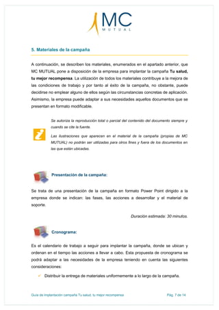 Guía de implantación campaña Tu salud, tu mejor recompensa Pág. 7 de 14
5. Materiales de la campaña
A continuación, se describen los materiales, enumerados en el apartado anterior, que
MC MUTUAL pone a disposición de la empresa para implantar la campaña Tu salud,
tu mejor recompensa. La utilización de todos los materiales contribuye a la mejora de
las condiciones de trabajo y por tanto al éxito de la campaña, no obstante, puede
decidirse no emplear alguno de ellos según las circunstancias concretas de aplicación.
Asimismo, la empresa puede adaptar a sus necesidades aquellos documentos que se
presentan en formato modificable.
Se trata de una presentación de la campaña en formato Power Point dirigido a la
empresa donde se indican: las fases, las acciones a desarrollar y el material de
soporte.
Duración estimada: 30 minutos.
Cronograma:
Es el calendario de trabajo a seguir para implantar la campaña, donde se ubican y
ordenan en el tiempo las acciones a llevar a cabo. Esta propuesta de cronograma se
podrá adaptar a las necesidades de la empresa teniendo en cuenta las siguientes
consideraciones:
 Distribuir la entrega de materiales uniformemente a lo largo de la campaña.
Se autoriza la reproducción total o parcial del contenido del documento siempre y
cuando se cite la fuente.
Las ilustraciones que aparecen en el material de la campaña (propias de MC
MUTUAL) no podrán ser utilizadas para otros fines y fuera de los documentos en
las que están ubicadas.
Presentación de la campaña:
 